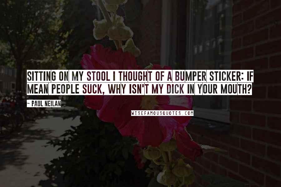 Paul Neilan Quotes: Sitting on my stool I thought of a bumper sticker: If Mean People Suck, Why Isn't My Dick In Your Mouth?