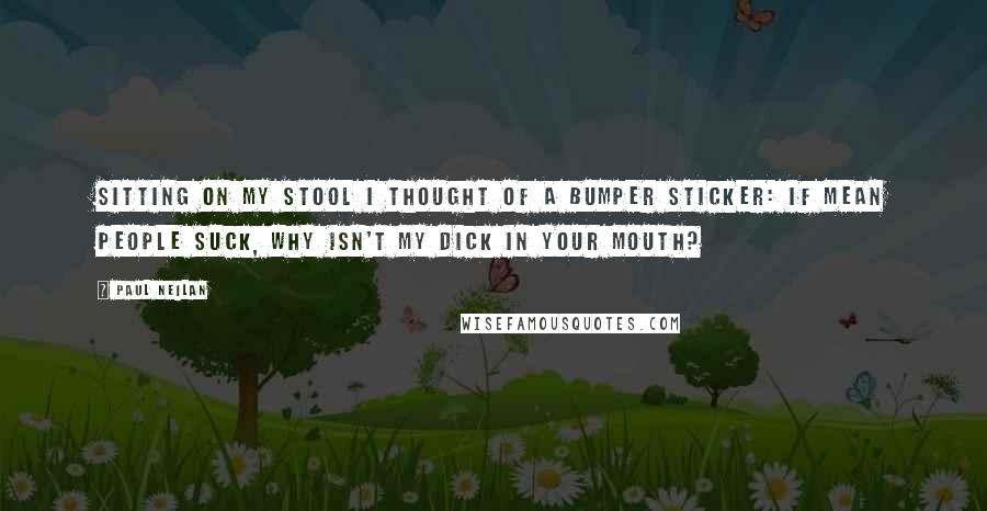 Paul Neilan Quotes: Sitting on my stool I thought of a bumper sticker: If Mean People Suck, Why Isn't My Dick In Your Mouth?