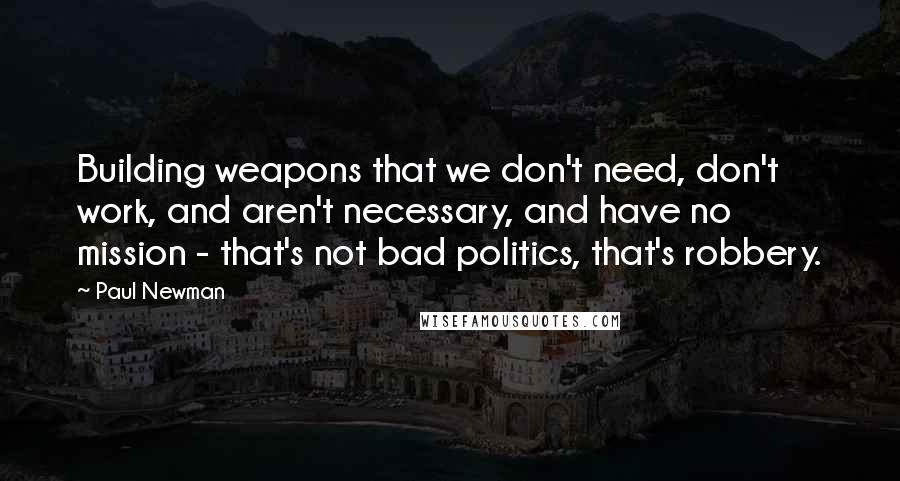 Paul Newman Quotes: Building weapons that we don't need, don't work, and aren't necessary, and have no mission - that's not bad politics, that's robbery.