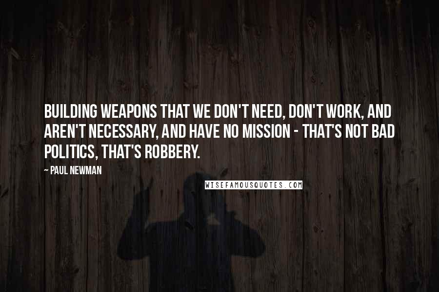 Paul Newman Quotes: Building weapons that we don't need, don't work, and aren't necessary, and have no mission - that's not bad politics, that's robbery.