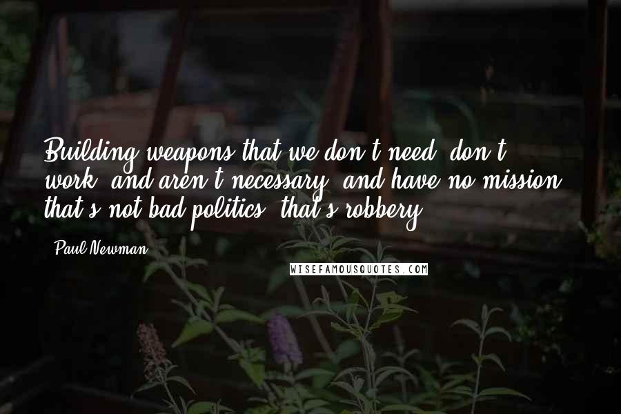 Paul Newman Quotes: Building weapons that we don't need, don't work, and aren't necessary, and have no mission - that's not bad politics, that's robbery.