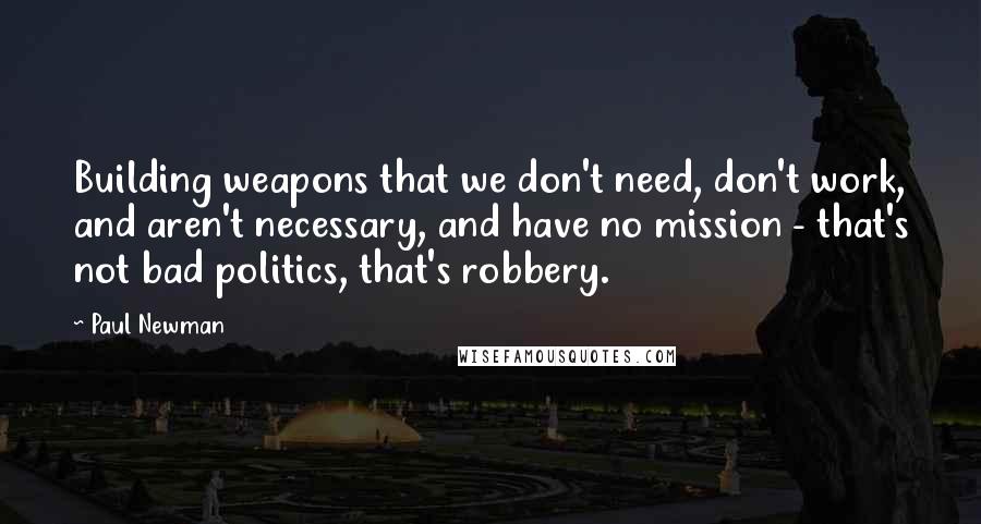 Paul Newman Quotes: Building weapons that we don't need, don't work, and aren't necessary, and have no mission - that's not bad politics, that's robbery.