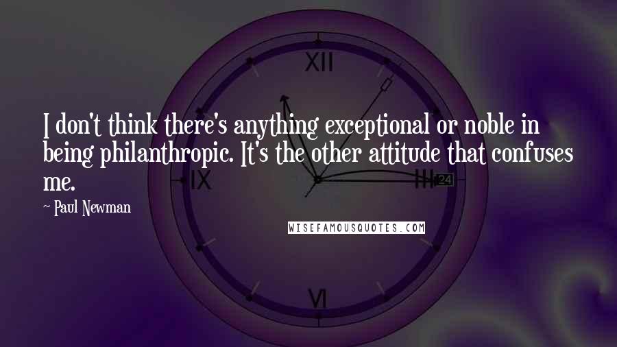Paul Newman Quotes: I don't think there's anything exceptional or noble in being philanthropic. It's the other attitude that confuses me.