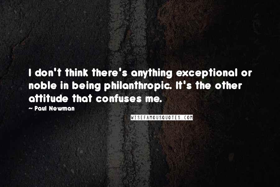 Paul Newman Quotes: I don't think there's anything exceptional or noble in being philanthropic. It's the other attitude that confuses me.