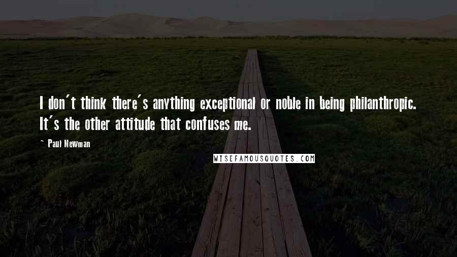 Paul Newman Quotes: I don't think there's anything exceptional or noble in being philanthropic. It's the other attitude that confuses me.