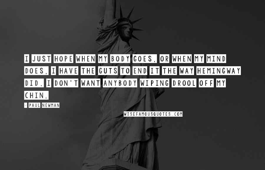 Paul Newman Quotes: I just hope when my body goes, or when my mind does, I have the guts to end it the way Hemingway did. I don't want anybody wiping drool off my chin.