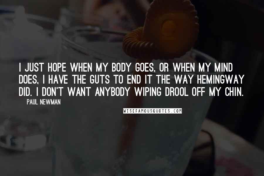 Paul Newman Quotes: I just hope when my body goes, or when my mind does, I have the guts to end it the way Hemingway did. I don't want anybody wiping drool off my chin.