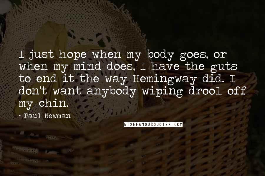 Paul Newman Quotes: I just hope when my body goes, or when my mind does, I have the guts to end it the way Hemingway did. I don't want anybody wiping drool off my chin.