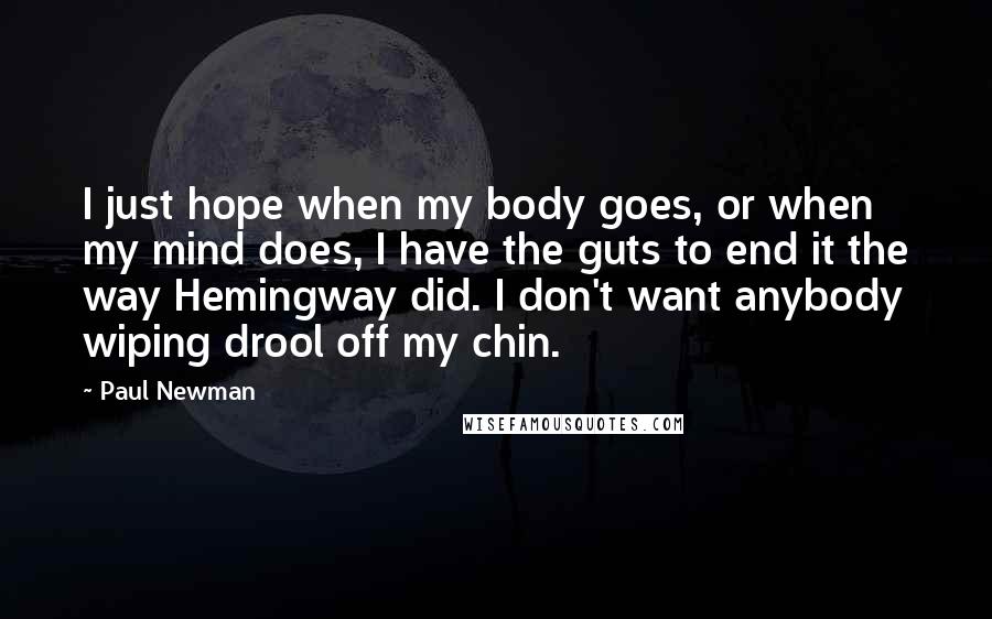 Paul Newman Quotes: I just hope when my body goes, or when my mind does, I have the guts to end it the way Hemingway did. I don't want anybody wiping drool off my chin.