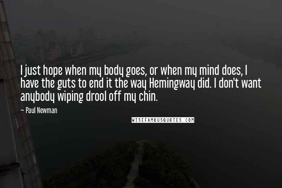 Paul Newman Quotes: I just hope when my body goes, or when my mind does, I have the guts to end it the way Hemingway did. I don't want anybody wiping drool off my chin.