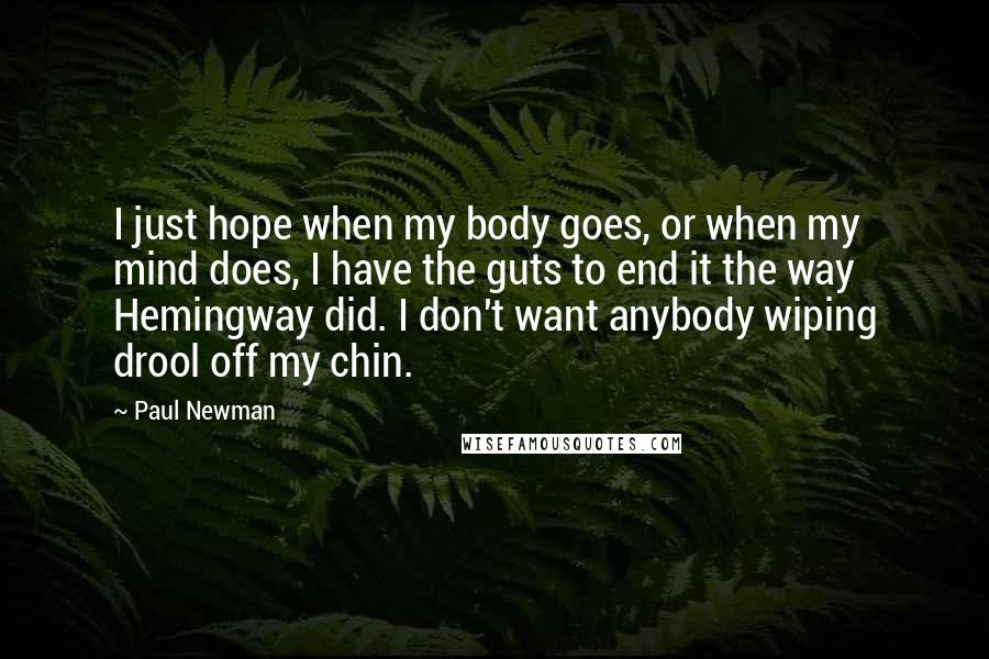 Paul Newman Quotes: I just hope when my body goes, or when my mind does, I have the guts to end it the way Hemingway did. I don't want anybody wiping drool off my chin.