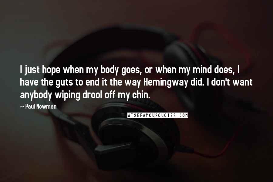 Paul Newman Quotes: I just hope when my body goes, or when my mind does, I have the guts to end it the way Hemingway did. I don't want anybody wiping drool off my chin.