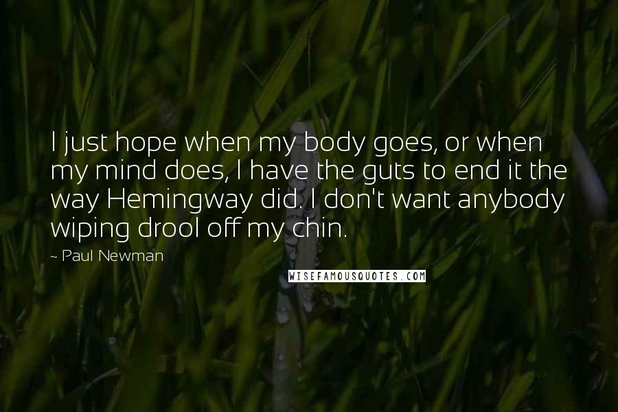 Paul Newman Quotes: I just hope when my body goes, or when my mind does, I have the guts to end it the way Hemingway did. I don't want anybody wiping drool off my chin.