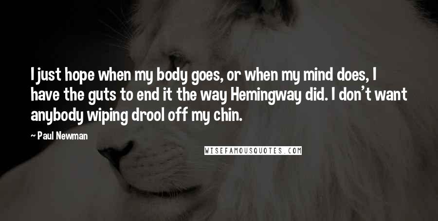 Paul Newman Quotes: I just hope when my body goes, or when my mind does, I have the guts to end it the way Hemingway did. I don't want anybody wiping drool off my chin.