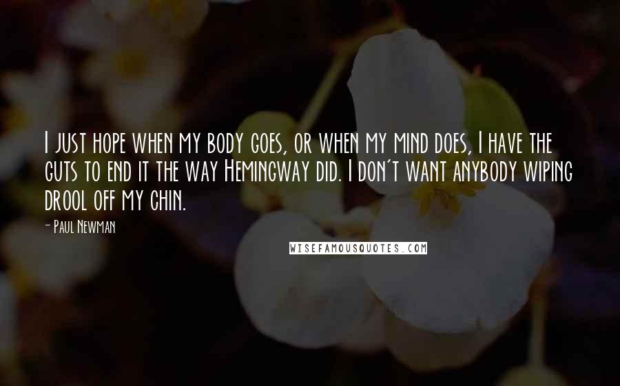 Paul Newman Quotes: I just hope when my body goes, or when my mind does, I have the guts to end it the way Hemingway did. I don't want anybody wiping drool off my chin.