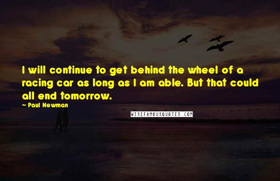 Paul Newman Quotes: I will continue to get behind the wheel of a racing car as long as I am able. But that could all end tomorrow.