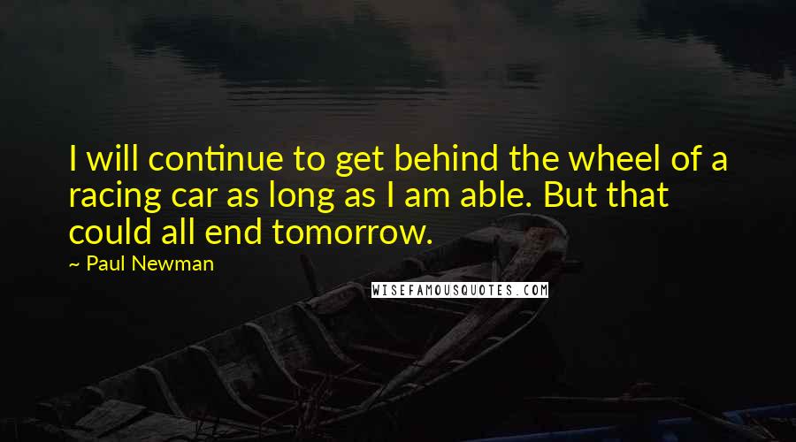 Paul Newman Quotes: I will continue to get behind the wheel of a racing car as long as I am able. But that could all end tomorrow.