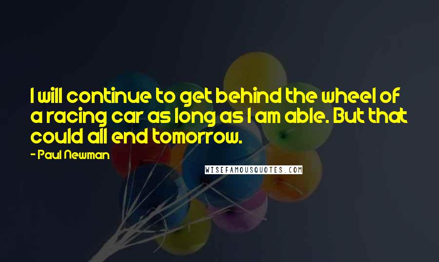 Paul Newman Quotes: I will continue to get behind the wheel of a racing car as long as I am able. But that could all end tomorrow.