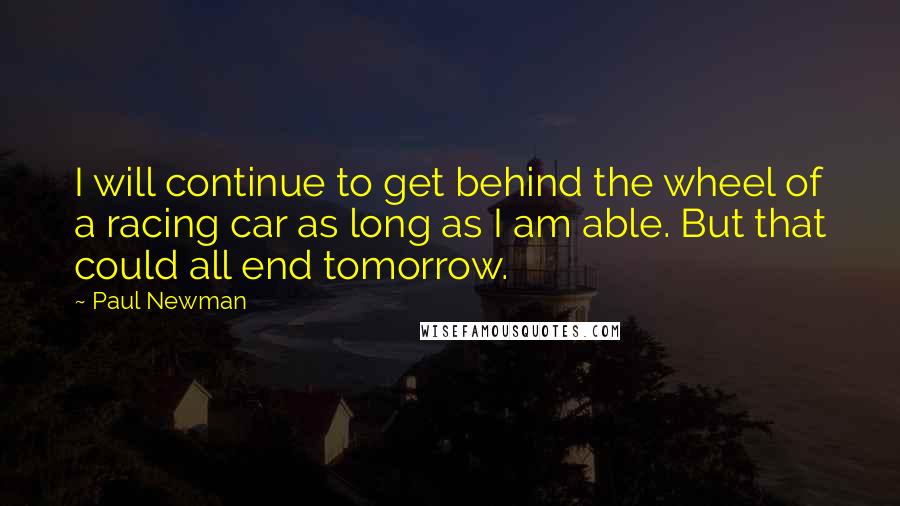 Paul Newman Quotes: I will continue to get behind the wheel of a racing car as long as I am able. But that could all end tomorrow.