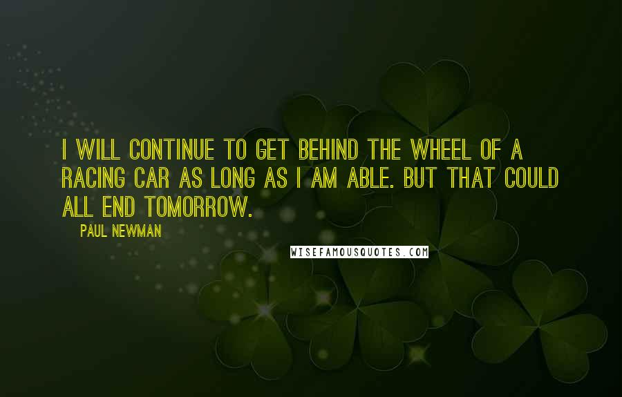 Paul Newman Quotes: I will continue to get behind the wheel of a racing car as long as I am able. But that could all end tomorrow.