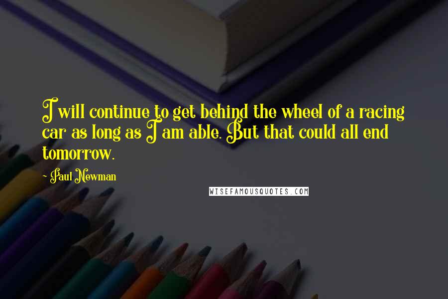 Paul Newman Quotes: I will continue to get behind the wheel of a racing car as long as I am able. But that could all end tomorrow.
