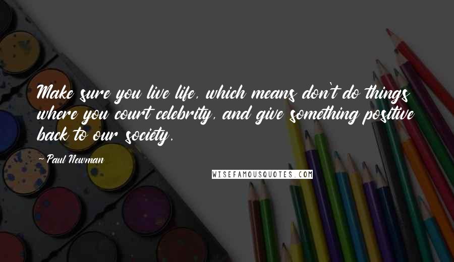 Paul Newman Quotes: Make sure you live life, which means don't do things where you court celebrity, and give something positive back to our society.
