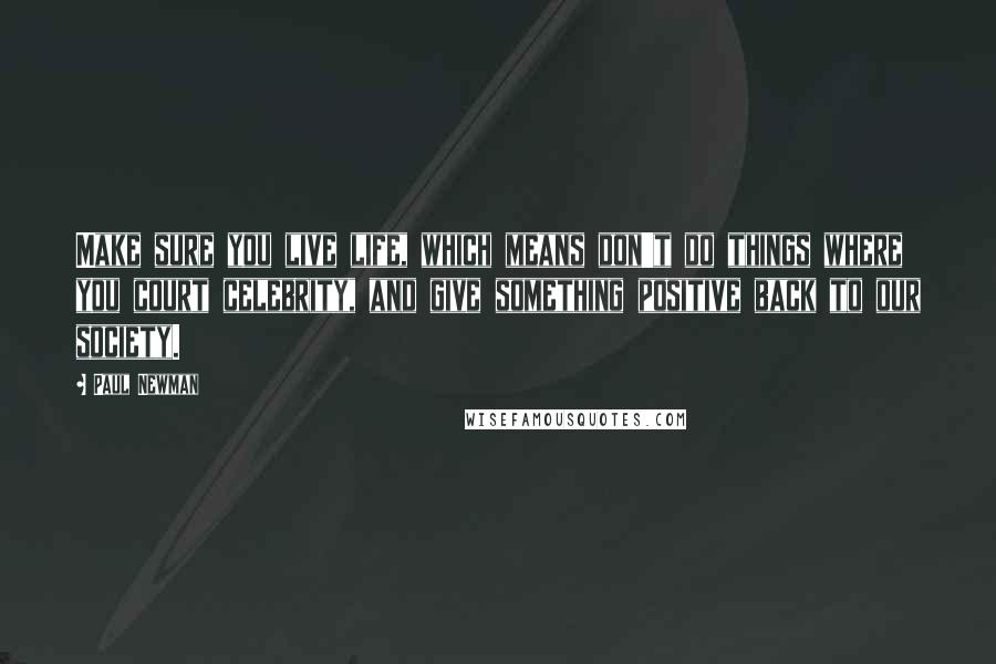 Paul Newman Quotes: Make sure you live life, which means don't do things where you court celebrity, and give something positive back to our society.