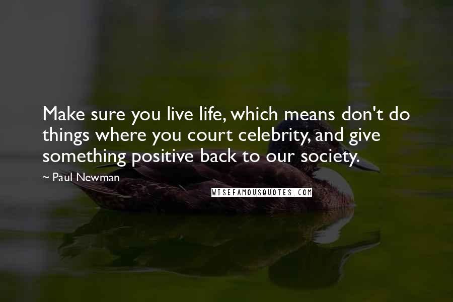 Paul Newman Quotes: Make sure you live life, which means don't do things where you court celebrity, and give something positive back to our society.