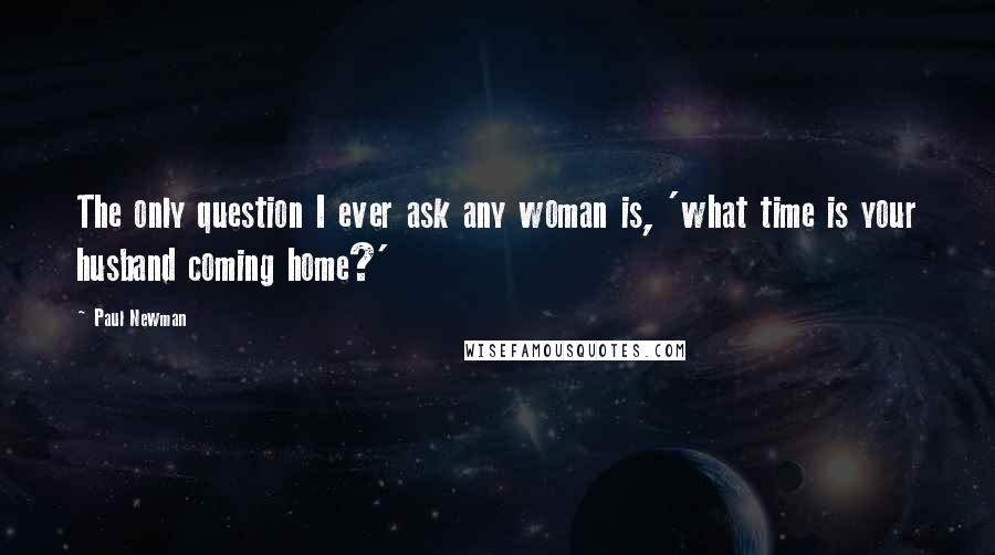 Paul Newman Quotes: The only question I ever ask any woman is, 'what time is your husband coming home?'