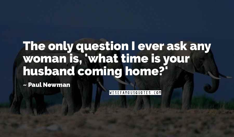 Paul Newman Quotes: The only question I ever ask any woman is, 'what time is your husband coming home?'