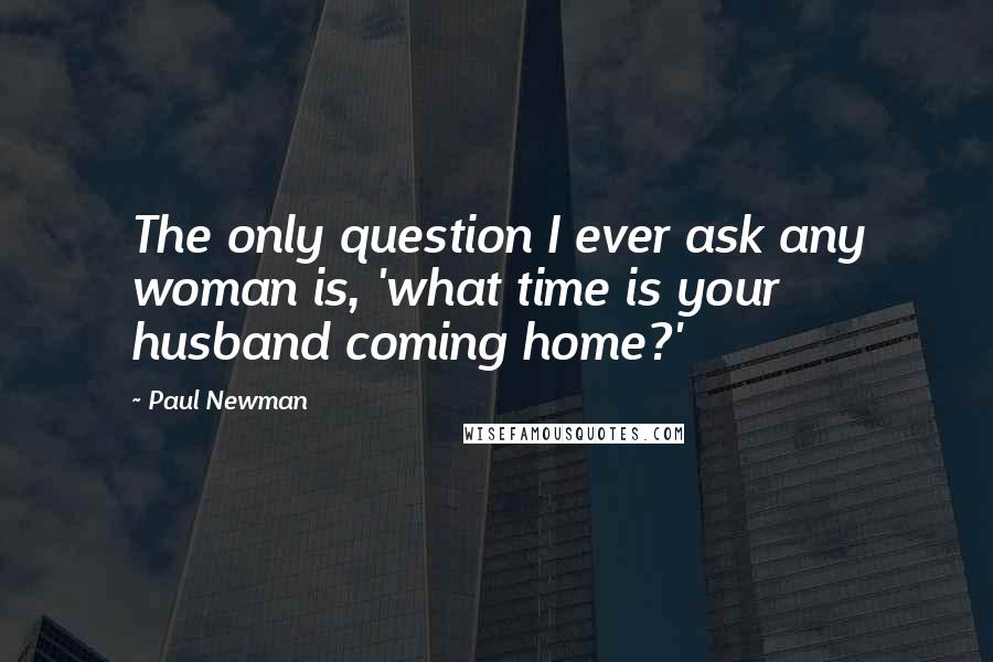 Paul Newman Quotes: The only question I ever ask any woman is, 'what time is your husband coming home?'