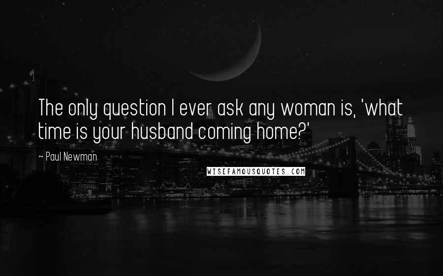 Paul Newman Quotes: The only question I ever ask any woman is, 'what time is your husband coming home?'