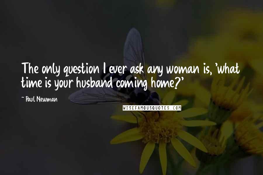 Paul Newman Quotes: The only question I ever ask any woman is, 'what time is your husband coming home?'