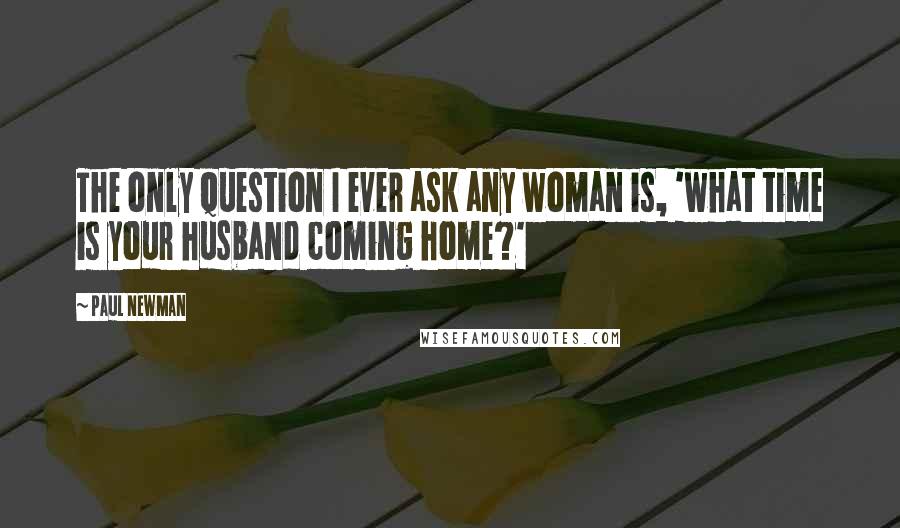 Paul Newman Quotes: The only question I ever ask any woman is, 'what time is your husband coming home?'