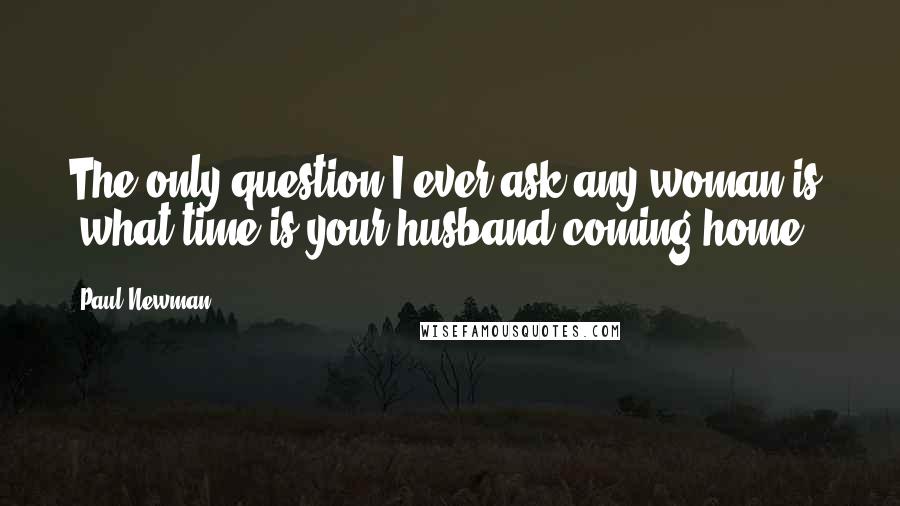 Paul Newman Quotes: The only question I ever ask any woman is, 'what time is your husband coming home?'