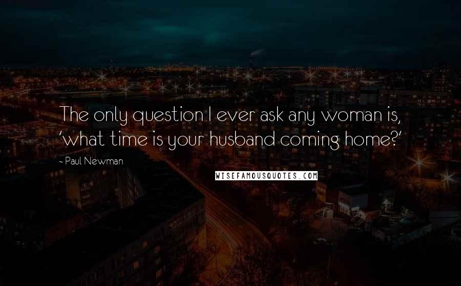 Paul Newman Quotes: The only question I ever ask any woman is, 'what time is your husband coming home?'