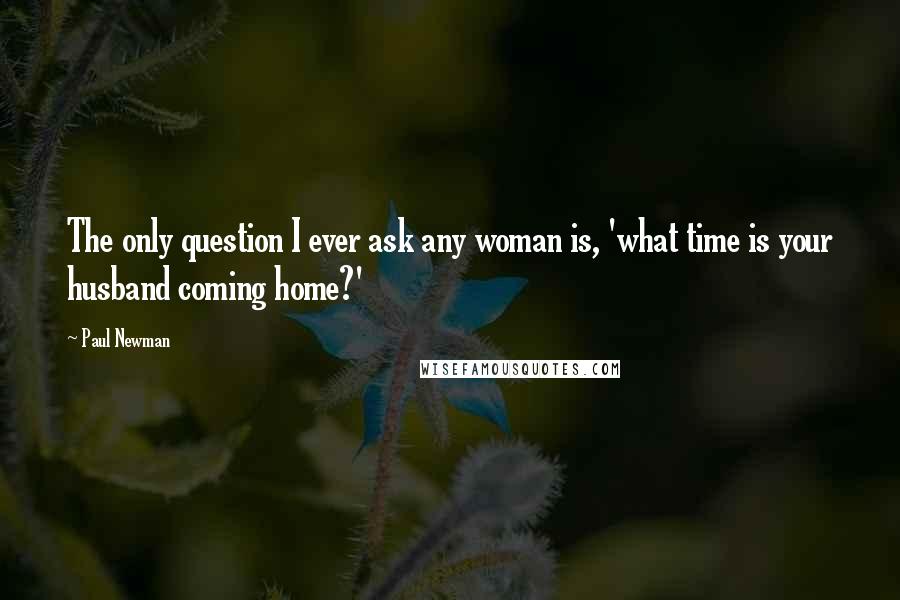 Paul Newman Quotes: The only question I ever ask any woman is, 'what time is your husband coming home?'