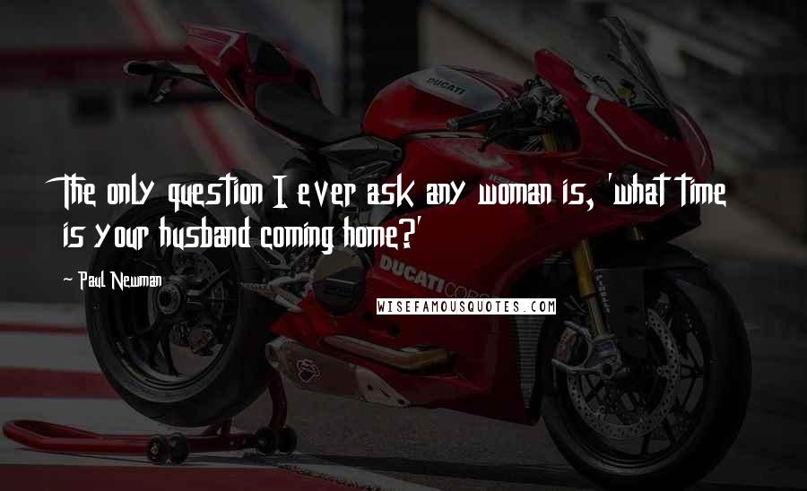 Paul Newman Quotes: The only question I ever ask any woman is, 'what time is your husband coming home?'