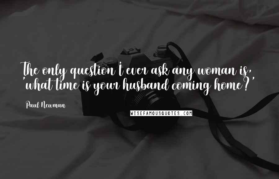 Paul Newman Quotes: The only question I ever ask any woman is, 'what time is your husband coming home?'