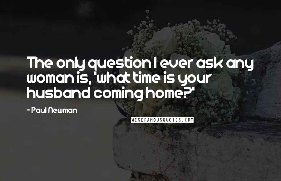Paul Newman Quotes: The only question I ever ask any woman is, 'what time is your husband coming home?'