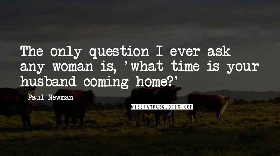 Paul Newman Quotes: The only question I ever ask any woman is, 'what time is your husband coming home?'