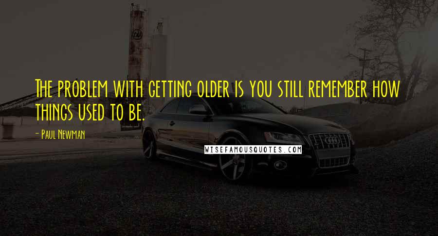 Paul Newman Quotes: The problem with getting older is you still remember how things used to be.