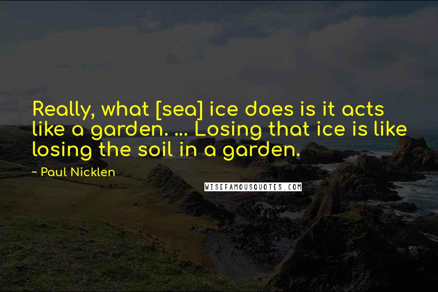 Paul Nicklen Quotes: Really, what [sea] ice does is it acts like a garden. ... Losing that ice is like losing the soil in a garden.