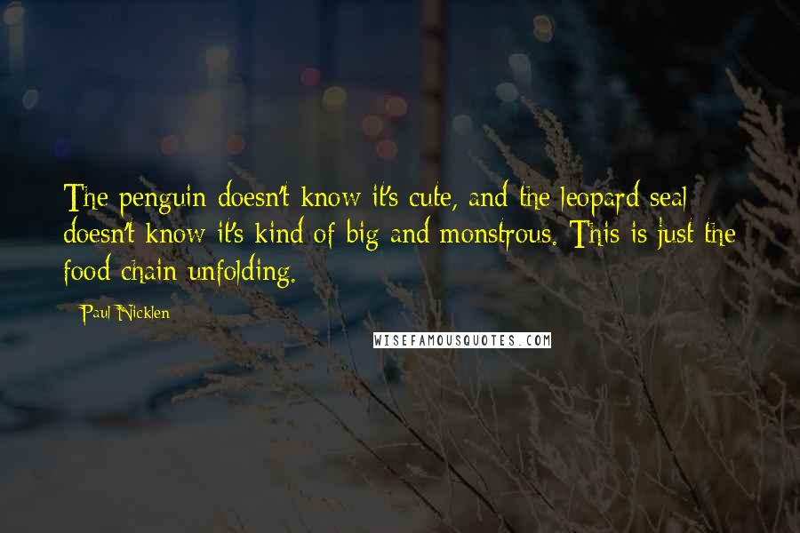 Paul Nicklen Quotes: The penguin doesn't know it's cute, and the leopard seal doesn't know it's kind of big and monstrous. This is just the food chain unfolding.