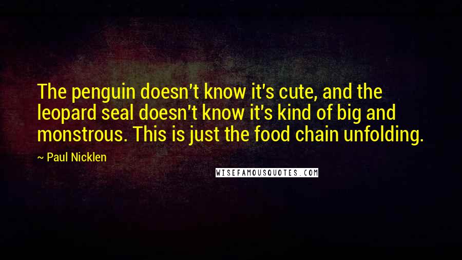 Paul Nicklen Quotes: The penguin doesn't know it's cute, and the leopard seal doesn't know it's kind of big and monstrous. This is just the food chain unfolding.