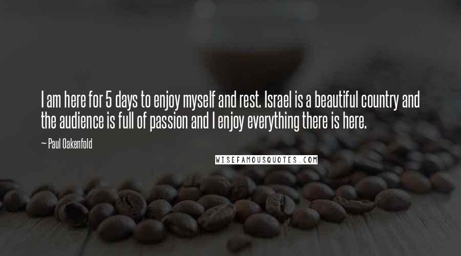 Paul Oakenfold Quotes: I am here for 5 days to enjoy myself and rest. Israel is a beautiful country and the audience is full of passion and I enjoy everything there is here.