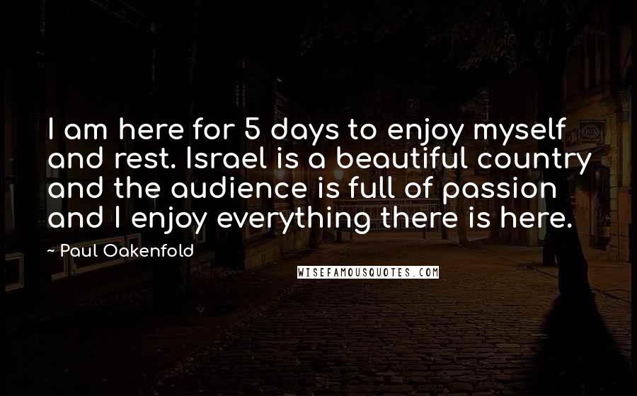 Paul Oakenfold Quotes: I am here for 5 days to enjoy myself and rest. Israel is a beautiful country and the audience is full of passion and I enjoy everything there is here.