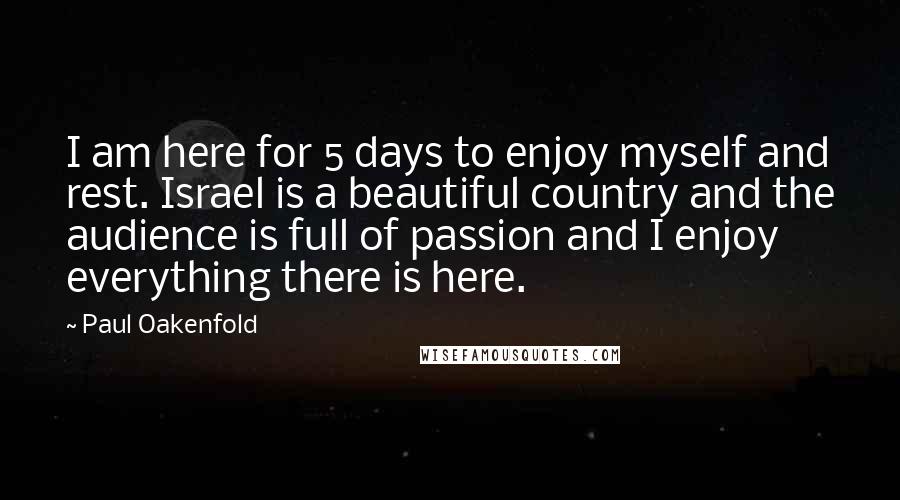 Paul Oakenfold Quotes: I am here for 5 days to enjoy myself and rest. Israel is a beautiful country and the audience is full of passion and I enjoy everything there is here.