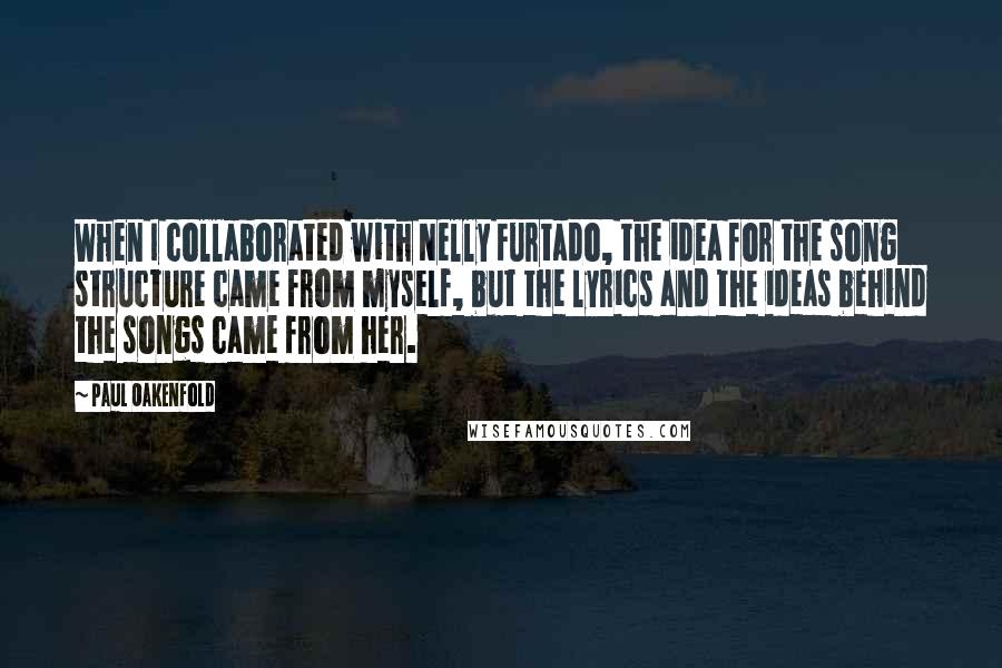 Paul Oakenfold Quotes: When I collaborated with Nelly Furtado, the idea for the song structure came from myself, but the lyrics and the ideas behind the songs came from her.
