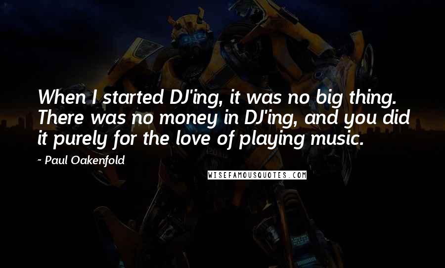 Paul Oakenfold Quotes: When I started DJ'ing, it was no big thing. There was no money in DJ'ing, and you did it purely for the love of playing music.